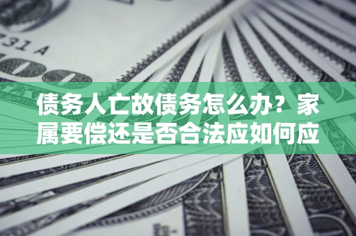 济南债务人亡故债务怎么办？家属要偿还是否合法应如何应对？